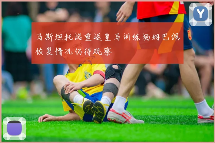 马斯坦托诺重返皇马训练场姆巴佩恢复情况仍待观察