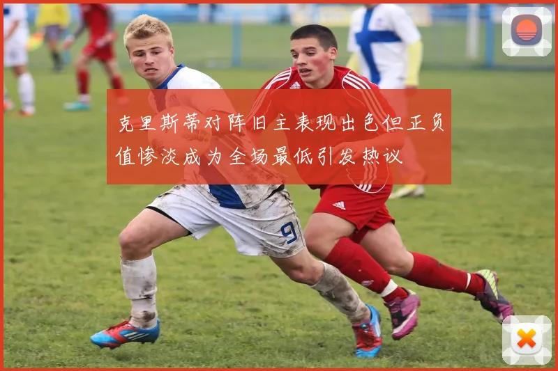 克里斯蒂对阵旧主表现出色但正负值惨淡成为全场最低引发热议