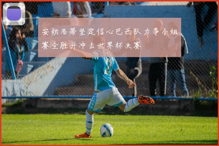 安切洛蒂坚定信心巴西队力争小组赛全胜并冲击世界杯决赛
