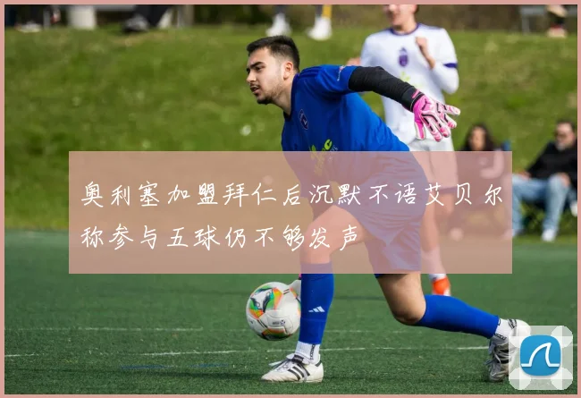 奥利塞加盟拜仁后沉默不语艾贝尔称参与五球仍不够发声