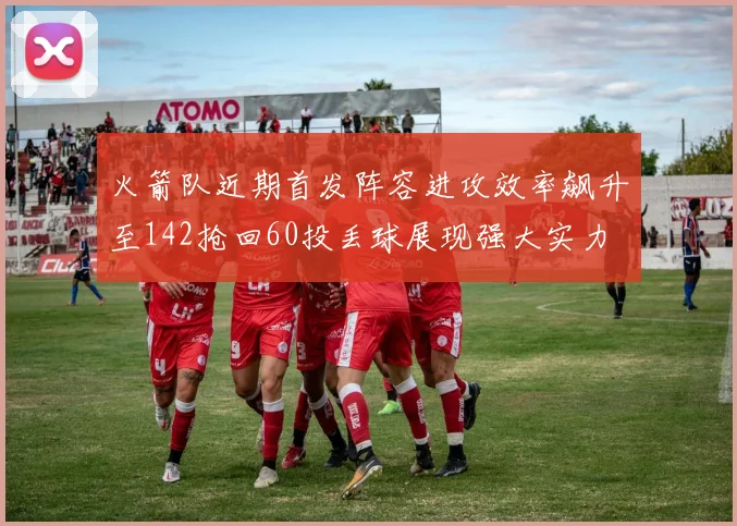 火箭队近期首发阵容进攻效率飙升至142抢回60投丢球展现强大实力