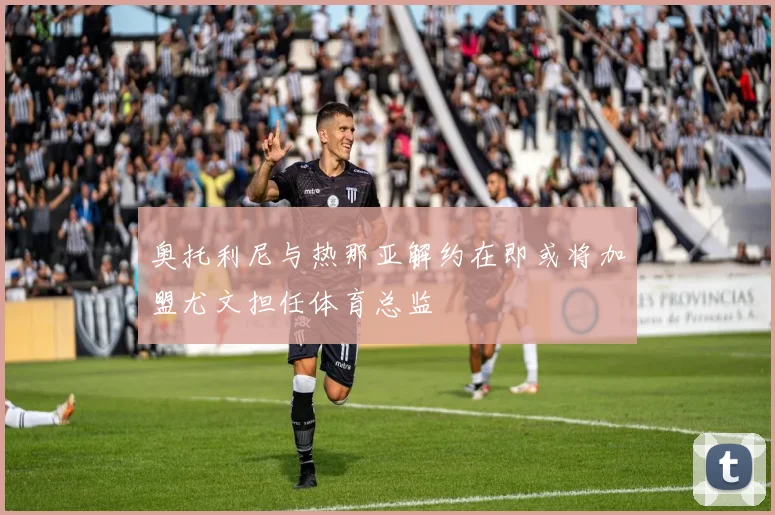 奥托利尼与热那亚解约在即或将加盟尤文担任体育总监