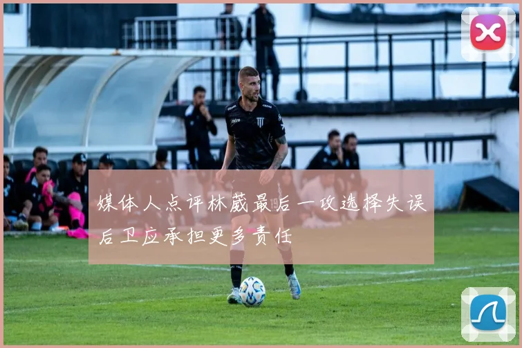 媒体人点评林葳最后一攻选择失误后卫应承担更多责任