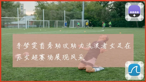 李梦雯首秀助攻助力流浪者女足在苏女超赛场展现风采