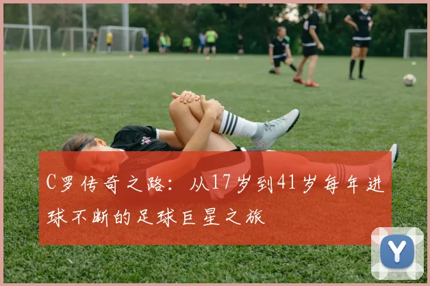C罗传奇之路：从17岁到41岁每年进球不断的足球巨星之旅