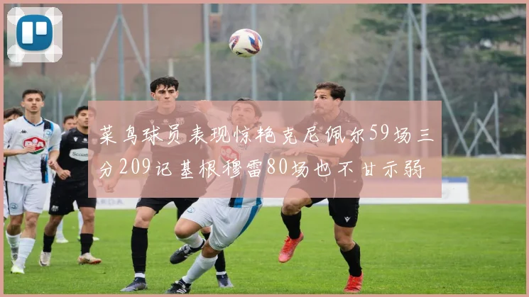 菜鸟球员表现惊艳克尼佩尔59场三分209记基根穆雷80场也不甘示弱