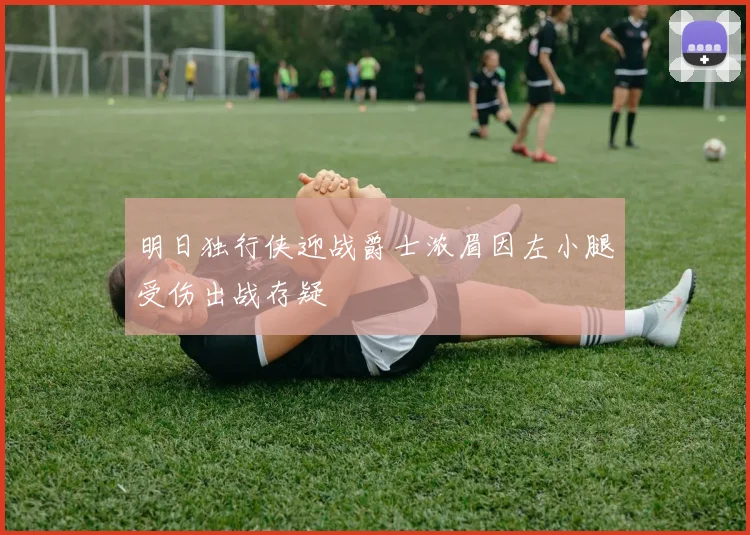 明日独行侠迎战爵士浓眉因左小腿受伤出战存疑