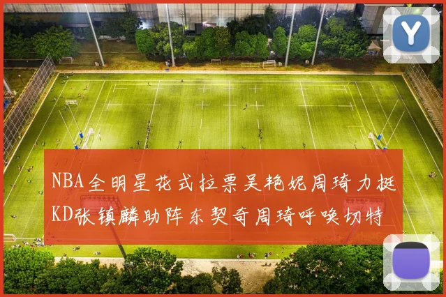 NBA全明星花式拉票吴艳妮周琦力挺KD张镇麟助阵东契奇周琦呼唤切特共襄盛举