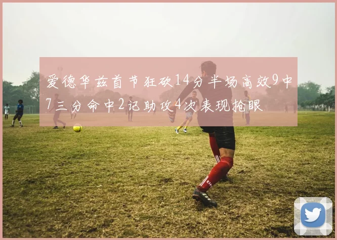 爱德华兹首节狂砍14分半场高效9中7三分命中2记助攻4次表现抢眼