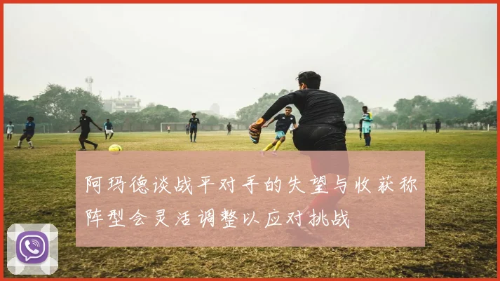 阿玛德谈战平对手的失望与收获称阵型会灵活调整以应对挑战