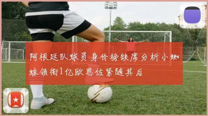 阿根廷队球员身价榜缺席分析小蜘蛛领衔1亿欧恩佐紧随其后