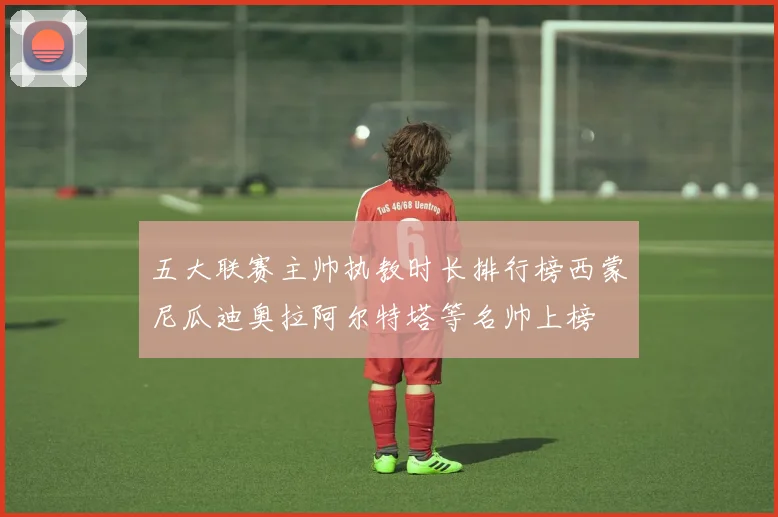 五大联赛主帅执教时长排行榜西蒙尼瓜迪奥拉阿尔特塔等名帅上榜