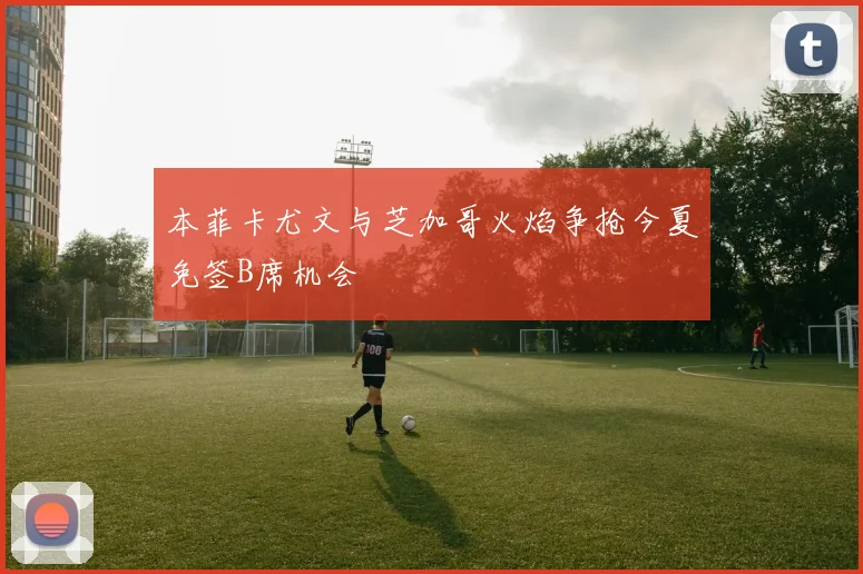 本菲卡尤文与芝加哥火焰争抢今夏免签B席机会