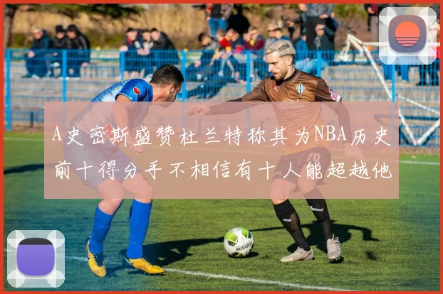 A史密斯盛赞杜兰特称其为NBA历史前十得分手不相信有十人能超越他