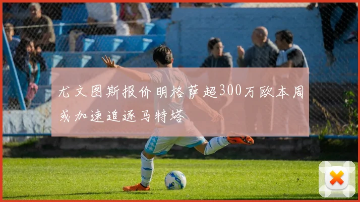 尤文图斯报价明格萨超300万欧本周或加速追逐马特塔