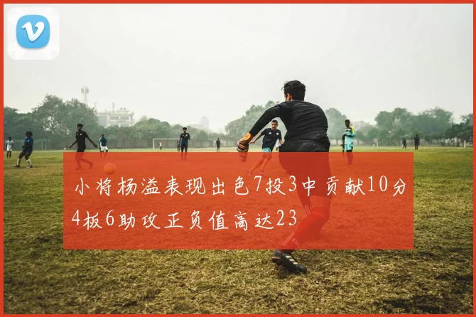 小将杨溢表现出色7投3中贡献10分4板6助攻正负值高达23