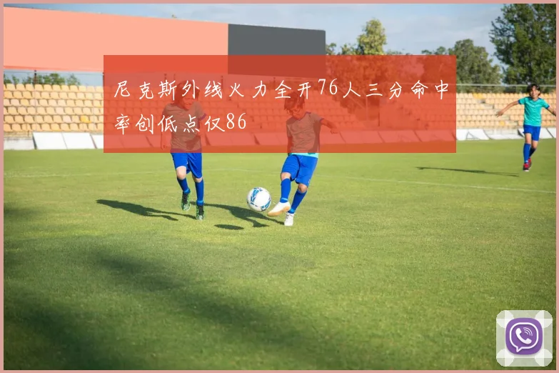 尼克斯外线火力全开76人三分命中率创低点仅86