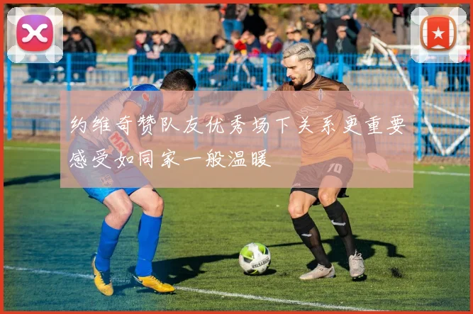 约维奇赞队友优秀场下关系更重要感受如同家一般温暖