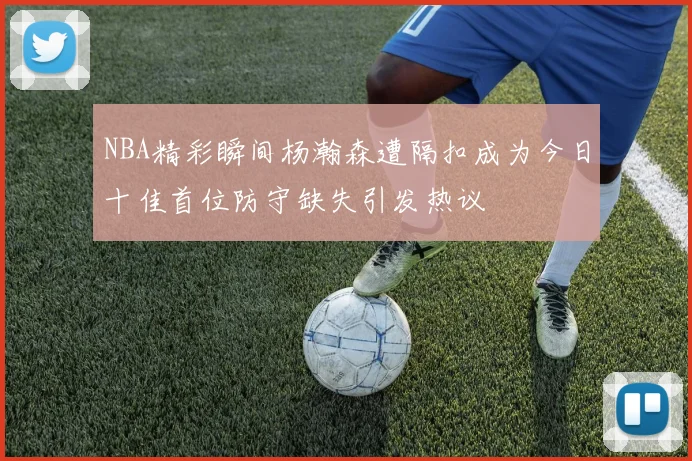NBA精彩瞬间杨瀚森遭隔扣成为今日十佳首位防守缺失引发热议