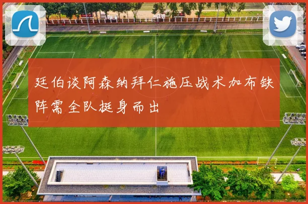 廷伯谈阿森纳拜仁施压战术加布缺阵需全队挺身而出
