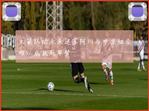 火箭队的未来迷雾阿门与申京组合难以成就冠军梦