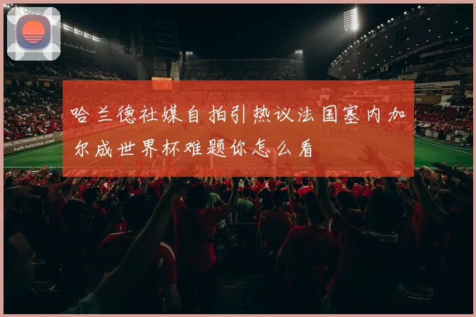 哈兰德社媒自拍引热议法国塞内加尔成世界杯难题你怎么看