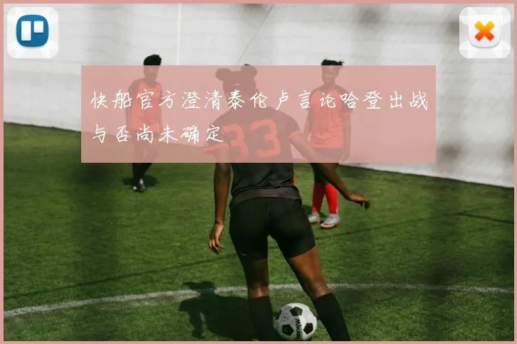 快船官方澄清泰伦卢言论哈登出战与否尚未确定