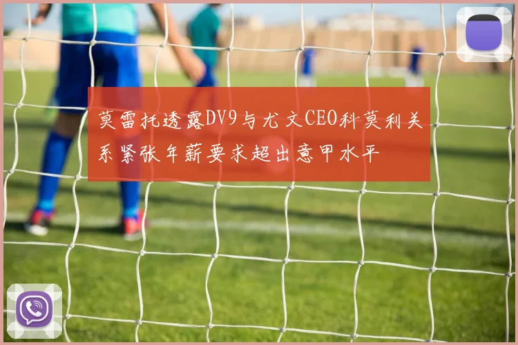 莫雷托透露DV9与尤文CEO科莫利关系紧张年薪要求超出意甲水平