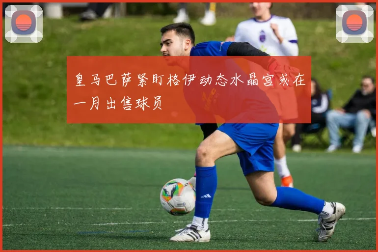 皇马巴萨紧盯格伊动态水晶宫或在一月出售球员