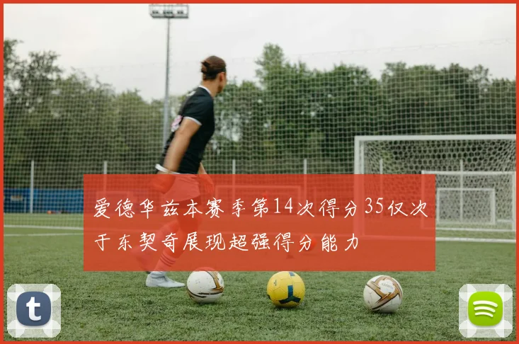 爱德华兹本赛季第14次得分35仅次于东契奇展现超强得分能力