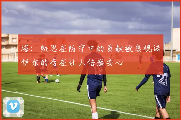 塔：凯恩在防守中的贡献被忽视诺伊尔的存在让人倍感安心