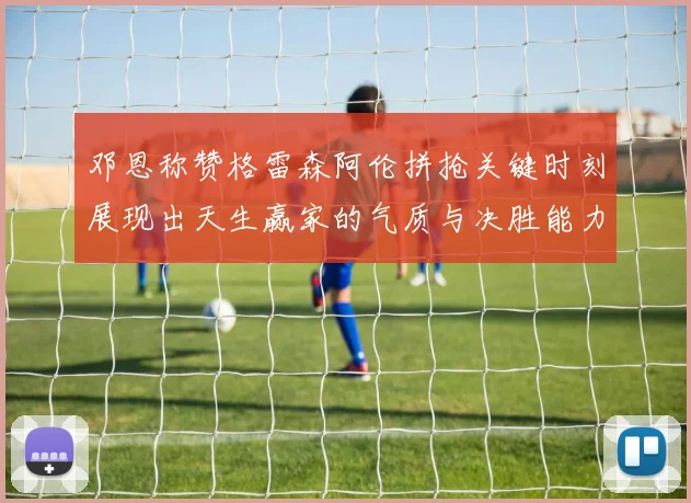 邓恩称赞格雷森阿伦拼抢关键时刻展现出天生赢家的气质与决胜能力