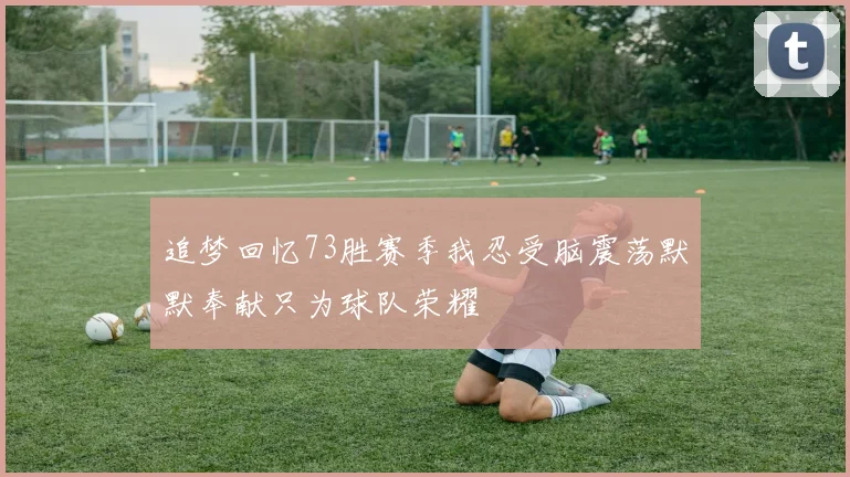 追梦回忆73胜赛季我忍受脑震荡默默奉献只为球队荣耀